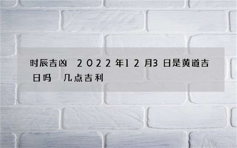 时辰吉凶 2022年12月3日是黄道吉日吗 几点吉利